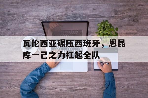 瓦伦西亚碾压西班牙,恩昆库一己之力扛起全队的简单介绍 瓦伦西亚碾压西班牙,恩昆库一己之力扛起全队的简单介绍